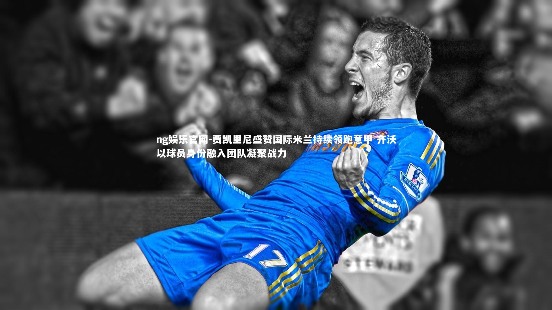 贾凯里尼盛赞国际米兰持续领跑意甲 齐沃以球员身份融入团队凝聚战力