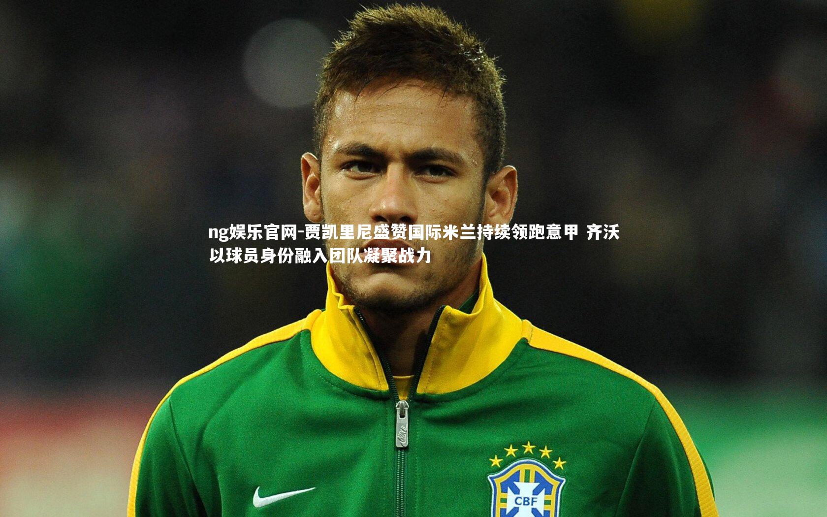 贾凯里尼盛赞国际米兰持续领跑意甲 齐沃以球员身份融入团队凝聚战力